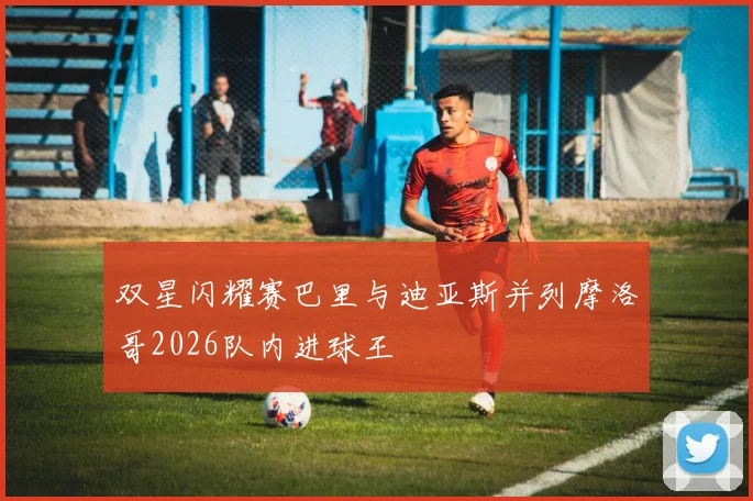 双星闪耀赛巴里与迪亚斯并列摩洛哥2026队内进球王