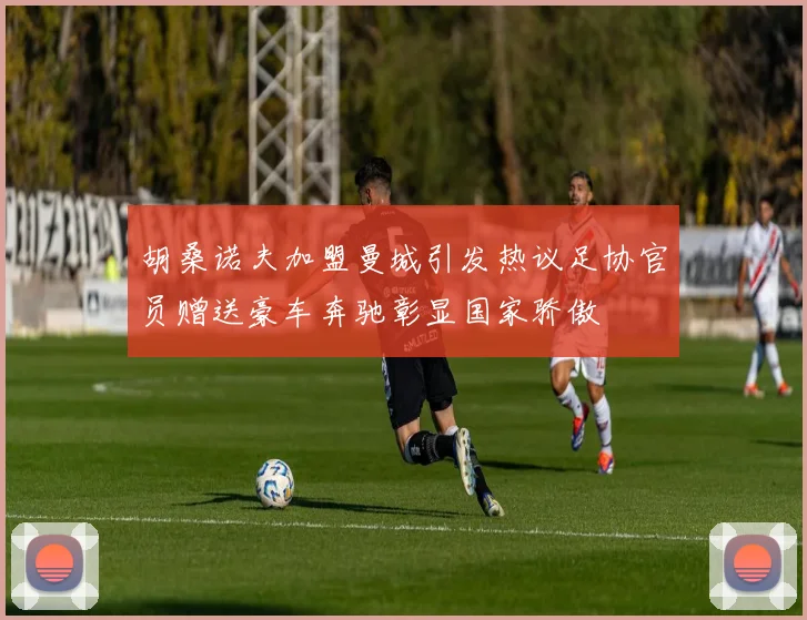 胡桑诺夫加盟曼城引发热议足协官员赠送豪车奔驰彰显国家骄傲