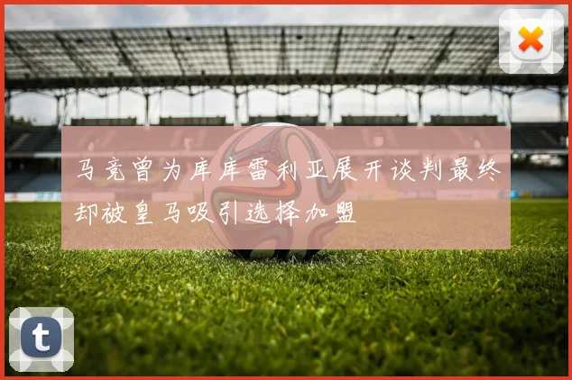 马竞曾为库库雷利亚展开谈判最终却被皇马吸引选择加盟