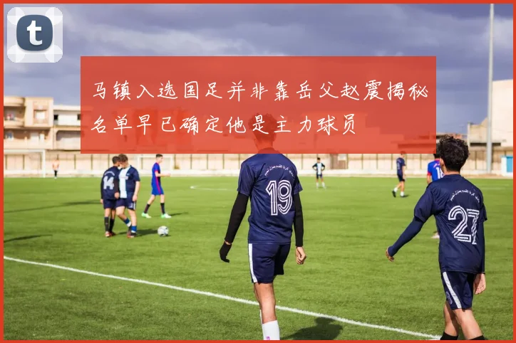 马镇入选国足并非靠岳父赵震揭秘名单早已确定他是主力球员