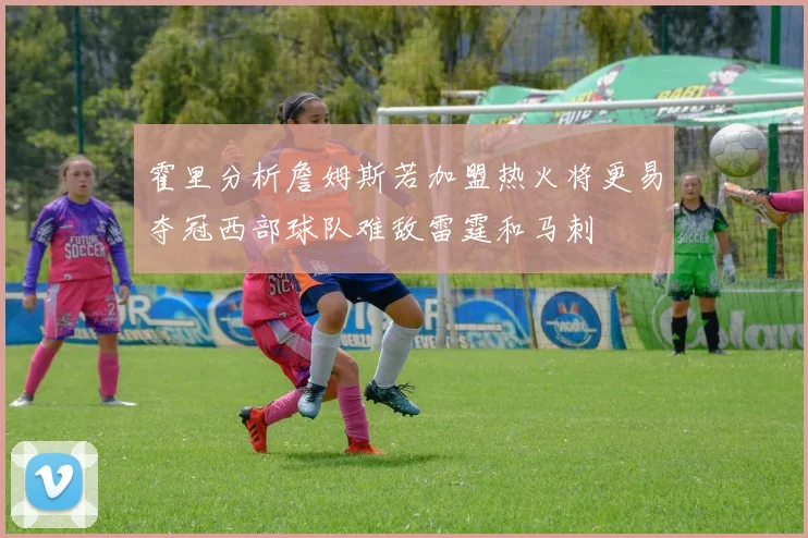 霍里分析詹姆斯若加盟热火将更易夺冠西部球队难敌雷霆和马刺