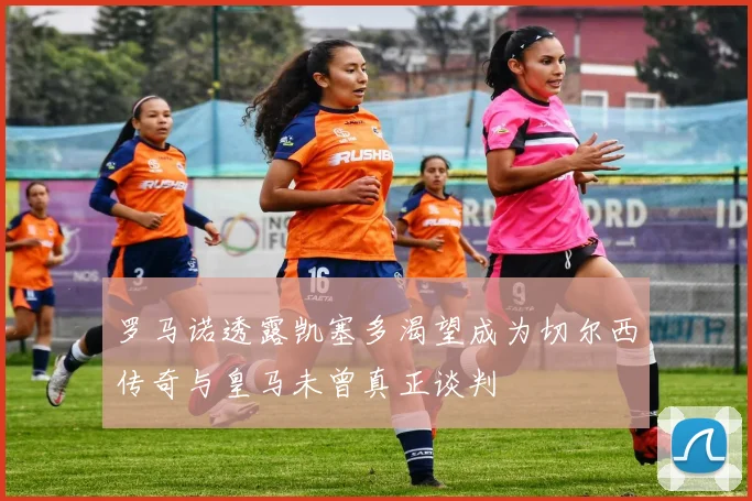 罗马诺透露凯塞多渴望成为切尔西传奇与皇马未曾真正谈判