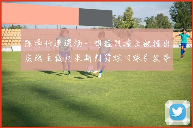 陈泽仕遭遇杨一鸣猛烈撞击被撞出底线主裁判果断判罚球门球引发争议