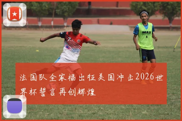 法国队全家福出征美国冲击2026世界杯誓言再创辉煌