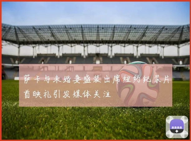 萨卡与未婚妻盛装出席纽约纪录片首映礼引发媒体关注