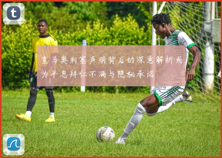 皇马奥利塞声明背后的深意解析或为平息拜仁不满与隐秘承诺
