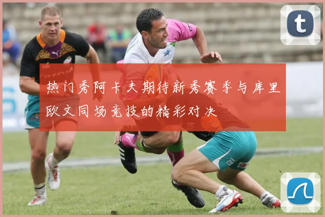 热门秀阿卡夫期待新秀赛季与库里欧文同场竞技的精彩对决