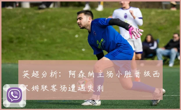 英超分析：阿森纳主场小胜晋级西汉姆联客场遭遇失利