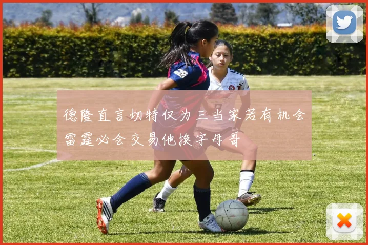 德隆直言切特仅为三当家若有机会雷霆必会交易他换字母哥