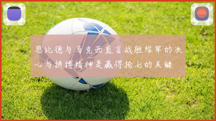 恩比德与马克西直言战胜绿军的决心与拼搏精神是赢得抢七的关键