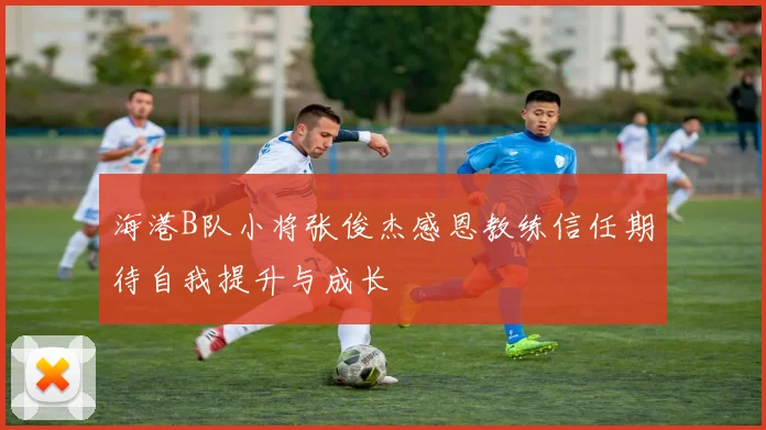 海港B队小将张俊杰感恩教练信任期待自我提升与成长