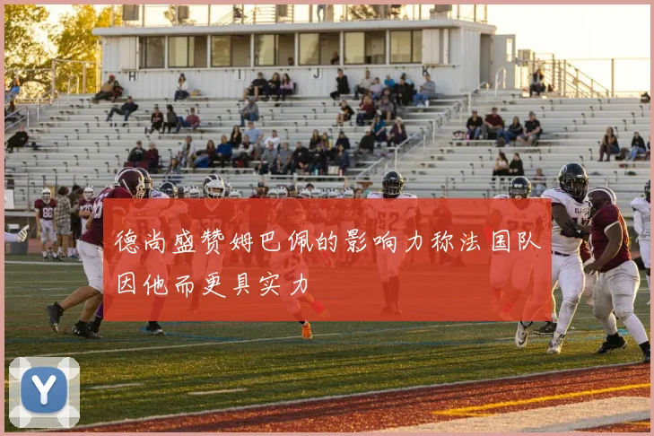 德尚盛赞姆巴佩的影响力称法国队因他而更具实力
