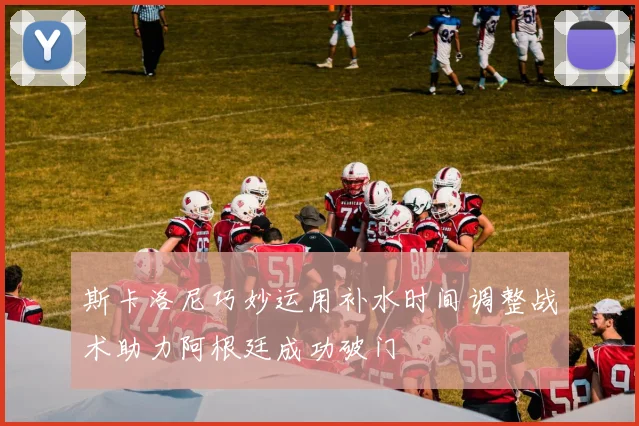 斯卡洛尼巧妙运用补水时间调整战术助力阿根廷成功破门