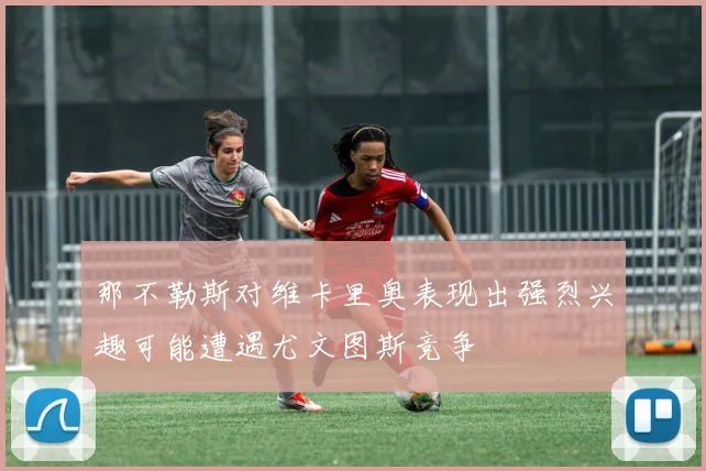 那不勒斯对维卡里奥表现出强烈兴趣可能遭遇尤文图斯竞争