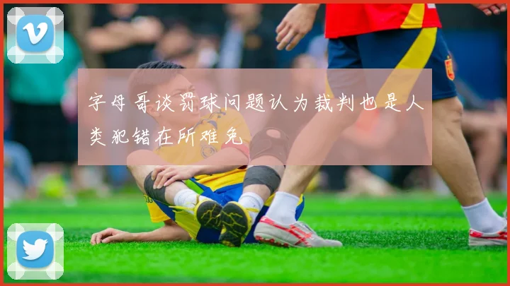 字母哥谈罚球问题认为裁判也是人类犯错在所难免