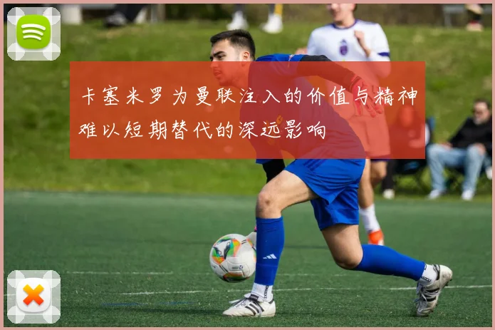 卡塞米罗为曼联注入的价值与精神难以短期替代的深远影响