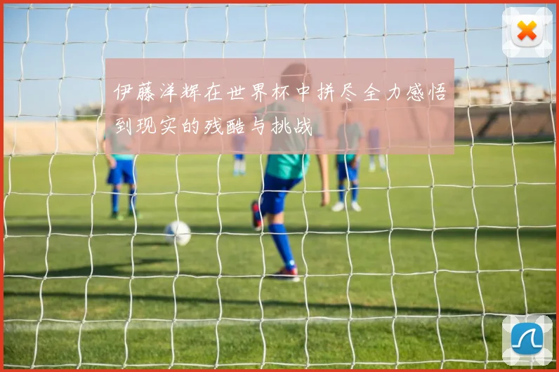 伊藤洋辉在世界杯中拼尽全力感悟到现实的残酷与挑战
